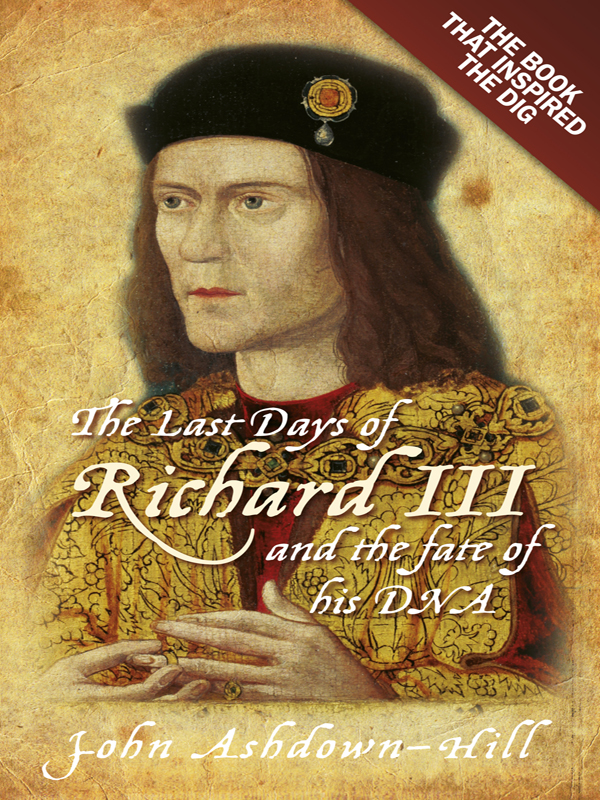 The Last Days of Richard III and the fate of his DNA by John Ashdown–Hill